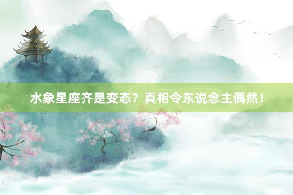 水象星座齐是变态？真相令东说念主偶然！